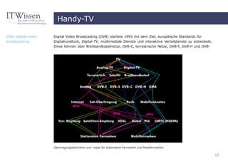 Handy-TV

DVB, digital video   Digital Video Broadcasting (DVB) startete 1993 mit dem Ziel, europäische Standards für
broadcasting         Digitalrundfunk, Digital-TV, multimediale Dienste und interaktive Verteildienste zu entwickeln.
                     Diese können über Breitbandkabelnetze, DVB-C, terrestrische Netze, DVB-T, DVB-H und DVB-




                     Übertragungstechniken und -wege für stationäres Fernsehen und Mobilfernsehen

                                                                                                                       12
 