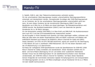 Handy-TV

X, Satellit, DVB-S, oder über Telekommunikationsnetze verbreitet werden.
Für die verschiedenen Übertragungswege mussten unterschiedliche Übertragungsverfahren
entwickelt und standardisiert werden. Konzeptionelle Grundlage aller DVB-Übertragungsmodi
ist ein Container, der für die verschiedenen Übertragungsmedien unterschiedlich groß sein
kann. So kann dieser Container bei der terrestrischen Übertragung (DBV-T) bei einer
Bandbreite von 8 MHz bis zu 24 Mbit/s pro Kanal übertragen. Als Modulationsverfahren wird
COFDM benutzt. Bei Breitband-Kabelnetzen (DVB-C) kann die Datenrate bei gleicher
Kanalbreite bis zu 38 Mbit/s betragen.
Für die Kompression arbeitet DVB MPEG-2 im Main-Profil und SNR-Profil. Als Audiokompression
kann auch AC-3 und das DTS-Audiodateiformat implementiert werden.
Da die Europäer in ihrem Standard auch Sprache und Video übertragen wollten, schlossen sich
Mitte der 90er-Jahre die beiden Organisationen DVB und DAVIC zusammen und bildeten den
DVB/DAVIC-Standard auch bekannt als DVB/RCCL (Return Channels for Cable and LMDS).
Dieser Standard, von ETSI mit ETS 300 800 bezeichnet, eignet sich sowohl für die Übertragung
in HFC-Netzen als auch in drahtlosen LMDS-Netzwerken. Die ITU hat diesen Standard unter
der ITU-Bezeichnung J.112 übernommen.
Auf Basis der verfügbaren DVB-Spezifikationen wurde die Spezifikationen für DVB-RCC (DVB
Return Channel for Cable) erarbeitet und standardisiert. Dieser Standard schließt eine In-
Band- und Out-of-Band Übertragung mit ein und bietet einen zusätzlichen Datenkanal.
Darüber hinaus hat die DVB-Organisation für die Satellitenkommunikation einen Standard
verabschiedet, den DVB-RCS (Return Channel for Satellite). Auf Basis dieses Standards
können Endgeräte der kommenden Generation digitale Fernsehprogramme und Computerdaten
mit Übertragungsraten von bis zu 50 Mbit/s empfangen und per Rückkanal mit bis zu 2 Mbit/s
mit dem Satellit kommunizieren.
                                                                                               13
 