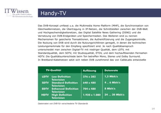 Handy-TV

Das DVB-Konzept umfasst u.a. die Multimedia Home Platform (MHP), die Synchronisation von
Gleichwellennetzen, die Übertragung in IP-Netzen, die Schnittstellen zwischen der DVB-Welt
und Hochgeschwindigkeitsnetzen, das Digital Satellite News Gathering (DSNG) und die
Vernetzung von DVB-Endgeräten und Speichermedien. Des Weiteren sind zu nennen
Mechanismen für gesicherte Transaktionen, die Authentifizierung und die Zugangskontrolle.
Die Nutzung von DVB wird durch die Nutzungsrichtlinien geregelt, in denen die technischen
Leistungsmerkmale für den Empfang spezifiziert sind. Je nach Qualitätsanspruch
unterscheidet man zwischen Digital-TV mit niedriger Qualität, dem LDTV, mit
Standardqualität, dem SDTV, mit Studioqualität, ETDV, und dem hochauflösenden Fernsehen
HDTV. Die Qualitätsunterschiede beim Ton betreffen Mono, Stereo und Dolby Surround.
In Breitband-Kabelnetzen setzt sich neben DVB zunehmend das von CableLabs entwickelte




Datenraten von DVB für verschiedene TV-Standards

                                                                                             14
 