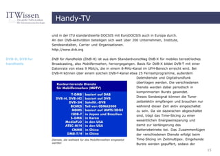 Handy-TV

                 und in der ITU standardisierte DOCSIS mit EuroDOCSIS auch in Europa durch.
                 An den DVB-Aktivitäten beteiligen sich weit über 200 Unternehmen, Institute,
                 Sendeanstalten, Carrier und Organisationen.
                 http://www.dvb.org


DVB-H, DVB for   DVB for Handhelds (DVB-H) ist aus dem Standardvorschlag DVB-X für mobiles terrestrisches
handhelds        Broadcasting, also Mobilfernsehen, hervorgegangen. Basis für DVB-X bildet DVB-T mit einer
                 Datenrate von etwa 9 Mbit/s, die in einem 8-MHz-Kanal im UFH-Bereich erreicht wird. Bei
                 DVB-H können über einem solchen DVB-T-Kanal etwa 25 Fernsehprogramme, außerdem
                                                                   Datendienste und Digitalrundfunk
                                                                           übertragen werden. Die verschiedenen
                                                                           Dienste werden dabei periodisch in
                                                                           komprimierten Bursts gesendet.
                                                                           Dieses Sendesignal können die Tuner
                                                                           zeitselektiv empfangen und brauchen nur
                                                                           während dieser Zeit aktiv eingeschaltet
                                                                           zu sein. Da sie dazwischen abgeschaltet
                                                                           sind, trägt das Time-Slicing zu einer
                                                                           wesentlichen Energieeinsparung und
                                                                           damit zur Verlängerung des
                                                                           Batteriebetriebs bei. Das Zusammenfügen
                                                                           der verschiedenen Dienste erfolgt beim
                 Dienste, die weltweit für das Mobilfernsehen eingesetzt   Time-Slicing im Zeitmultipex. Eingehende
                 werden                                                    Bursts werden gepuffert, sodass der
                                                                                                                      15
 