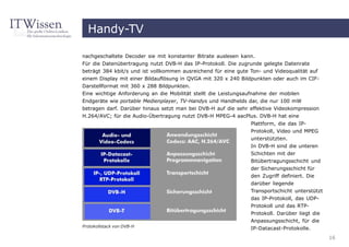Handy-TV

nachgeschaltete Decoder sie mit konstanter Bitrate auslesen kann.
Für die Datenübertragung nutzt DVB-H das IP-Protokoll. Die zugrunde gelegte Datenrate
beträgt 384 kbit/s und ist vollkommen ausreichend für eine gute Ton- und Videoqualität auf
einem Display mit einer Bildauflösung in QVGA mit 320 x 240 Bildpunkten oder auch im CIF-
Darstellformat mit 360 x 288 Bildpunkten.
Eine wichtige Anforderung an die Mobilität stellt die Leistungsaufnahme der mobilen
Endgeräte wie portable Medienplayer, TV-Handys und Handhelds dar, die nur 100 mW
betragen darf. Darüber hinaus setzt man bei DVB-H auf die sehr effektive Videokompression
H.264/AVC; für die Audio-Übertragung nutzt DVB-H MPEG-4 aacPlus. DVB-H hat eine
                                                                Plattform, die das IP-
                                                                Protokoll, Video und MPEG
                                                                unterstützten.
                                                                In DVB-H sind die unteren
                                                                Schichten mit der
                                                                Bitübertragungsschicht und
                                                                der Sicherungsschicht für
                                                                den Zugriff definiert. Die
                                                                darüber liegende
                                                                Transportschicht unterstützt
                                                                das IP-Protokoll, das UDP-
                                                                Protokoll und das RTP-
                                                                Protokoll. Darüber liegt die
                                                                Anpassungsschicht, für die
Protokollstack von DVB-H
                                                                IP-Datacast-Protokolle.
                                                                                               16
 