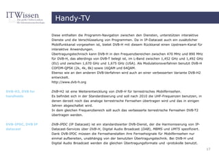Handy-TV

                   Diese enthalten die Programm-Navigation zwischen den Diensten, unterstützen interaktive
                   Dienste und die Verschlüsselung von Programmen. Da in IP-Datacast auch ein zusätzlicher
                   Mobilfunkkanal vorgesehen ist, bietet DVB-H mit diesem Rückkanal einen Upstream-Kanal für
                   interaktive Anwendungen.
                   Übertragungstechnisch kann DVB-H in den Frequenzbereichen zwischen 470 MHz und 890 MHz
                   für DVB-H, das allerdings von DVB-T belegt ist, im L-Band zwischen 1,452 GHz und 1,492 GHz
                   (EU) und zwischen 1,670 GHz und 1,675 GHz (USA). Als Modulationsverfahren benutzt DVB-H
                   COFDM-QPSK (2k, 4k, 8k) sowie 16QAM und 64QAM.
                   Ebenso wie an den anderen DVB-Verfahren wird auch an einer verbesserten Variante DVB-H2
                   entwickelt.
                   http://www.dvb-h.org


DVB-H2, DVB for    DVB-H2 ist eine Weiterentwicklung von DVB-H für terrestrisches Mobilfernsehen.
handhelds          Es befindet sich in der Standardisierung und soll nach 2010 die UHF-Frequenzen benutzen, in
                   denen derzeit noch das analoge terrestrische Fernsehen übertragen wird und das in einigen
                   Jahren abgeschaltet wird.
                   In dem gleichen Frequenzbereich soll auch das verbesserte terrestrische Fernsehen DVB-T2
                   übertragen werden.

DVB-IPDC, DVB IP   DVB-IPDC (IP Datacast) ist ein standardisierter DVB-Dienst, der die Harmonisierung von IP-
datacast           Datacast-Services über DVB-H, Digital Audio Broadcast (DAB), MBMS und UMTS spezifiziert.
                   Dank DVB-IPDC müssen die Fernsehanstalten ihre Fernsehsignale für Mobilfernsehen nur
                   einmal aufbereiten, unabhängig von der benutzten Übertragungstechnik. Bei DVB-H und
                   Digital Audio Broadcast werden die gleichen Übertragungsformate und -protokolle benutzt.
                                                                                                                 17
 