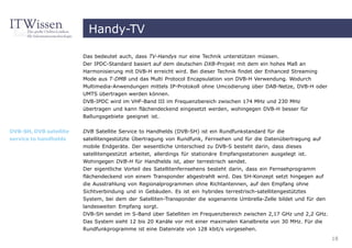 Handy-TV

                        Das bedeutet auch, dass TV-Handys nur eine Technik unterstützen müssen.
                        Der IPDC-Standard basiert auf dem deutschen DXB-Projekt mit dem ein hohes Maß an
                        Harmonisierung mit DVB-H erreicht wird. Bei dieser Technik findet der Enhanced Streaming
                        Mode aus T-DMB und das Multi Protocol Encapsulation von DVB-H Verwendung. Wodurch
                        Multimedia-Anwendungen mittels IP-Protokoll ohne Umcodierung über DAB-Netze, DVB-H oder
                        UMTS übertragen werden können.
                        DVB-IPDC wird im VHF-Band III im Frequenzbereich zwischen 174 MHz und 230 MHz
                        übertragen und kann flächendeckend eingesetzt werden, wohingegen DVB-H besser für
                        Ballungsgebiete geeignet ist.

DVB-SH, DVB satellite   DVB Satellite Service to Handhelds (DVB-SH) ist ein Rundfunkstandard für die
service to handhelds    satellitengestützte Übertragung von Rundfunk, Fernsehen und für die Datenübertragung auf
                        mobile Endgeräte. Der wesentliche Unterschied zu DVB-S besteht darin, dass dieses
                        satellitengestützt arbeitet, allerdings für stationäre Empfangsstationen ausgelegt ist.
                        Wohingegen DVB-H für Handhelds ist, aber terrestrisch sendet.
                        Der eigentliche Vorteil des Satellitenfernsehens besteht darin, dass ein Fernsehprogramm
                        flächendeckend von einem Transponder abgestrahlt wird. Das SH-Konzept setzt hingegen auf
                        die Ausstrahlung von Regionalprogrammen ohne Richtantennen, auf den Empfang ohne
                        Sichtverbindung und in Gebäuden. Es ist ein hybrides terrestrisch-satellitengestütztes
                        System, bei dem der Satelliten-Transponder die sogenannte Umbrella-Zelle bildet und für den
                        landesweiten Empfang sorgt.
                        DVB-SH sendet im S-Band über Satelliten im Frequenzbereich zwischen 2,17 GHz und 2,2 GHz.
                        Das System sieht 12 bis 20 Kanäle vor mit einer maximalen Kanalbreite von 30 MHz. Für die
                        Rundfunkprogramme ist eine Datenrate von 128 kbit/s vorgesehen.
                                                                                                                      18
 