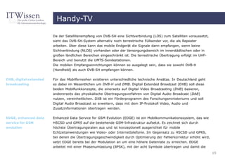 Handy-TV

                        Da der Satellitenempfang von DVB-SH eine Sichtverbindung (LOS) zum Satelliten voraussetzt,
                        sieht das DVB-SH-System alternativ noch terrestrische Füllsender vor, die als Repeater
                        arbeiten. Über diese kann das mobile Endgerät die Signale dann empfangen, wenn keine
                        Sichtverbindung (NLOS) vorhanden oder der Versorgungsbereich im innerstädtischen oder in
                        großen ländlichen Bereichen eingeschränkt ist. Die terrestrische Übertragung erfolgt im UHF-
                        Bereich und benutzt die UMTS-Sendestationen.
                        Die mobilen Empfangseinrichtungen können so ausgelegt sein, dass sie sowohl DVB-H
                        (Handheld) als auch DVB-SH empfangen können.

DXB, digital extended   Für das Mobilfernsehen existieren unterschiedliche technische Ansätze. In Deutschland geht
broadcasting            es dabei im Wesentlichen um DVB-H und DMB. Digital Extended Broadcast (DXB) soll diese
                        beiden Mobilfunkkonzepte, die einerseits auf Digital Video Broadcasting (DVB) basieren,
                        andererseits das physikalische Übertragungsverfahren von Digital Audio Broadcast (DAB)
                        nutzen, vereinheitlichen. DXB ist ein Förderprogramm des Forschungsministeriums und soll
                        Digital Audio Broadcast so erweitern, dass mit dem IP-Protokoll Video, Audio und
                        Zusatzinformationen übertragen werden.


EDGE, enhanced data     Enhanced Data Service for GSM Evolution (EDGE) ist ein Mobilkommunikationssystem, das wie
service for GSM         HSCSD und GPRS auf die bestehende GSM-Infrastruktur aufsetzt. Es zeichnet sich durch
evolution               höchste Übertragungsraten aus und ist konzeptionell ausgerichtet für mobile
                        Echtzeitanwendungen wie Video- oder Internettelefonie. Im Gegensatz zu HSCSD und GPRS,
                        bei denen die Übertragungsgeschwindigkeit durch Optimierung der Fehlerkorrektur erhöht wird,
                        setzt EDGE bereits bei der Modulation an um eine höhere Datenrate zu erreichen. EDGE
                        arbeitet mit einer Phasenumtastung (8PSK), mit der acht Symbole übertragen und damit die
                                                                                                                       19
 