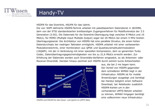 Handy-TV

HSDPA für das Downlink, HSUPA für das Uplink.
Die von 3GPP definierte HSDPA-Technik arbeitet mit paketbasiertem Datendienst in WCDMA,
dem von der ETSI standardisierten breitbandigen Zugangsverfahren für Mobilfunknetze der 3.5
Generation (3.5G). Die Datenrate für die Downlink-Übertragung liegt zwischen 8 Mbit/s und 10
Mbit/s; für MIMO (Multiple Input Multiple Output) sogar bei 20 Mbit/s bei einem 5 MHz breiten
Übertragungskanal. Die Architektur von HSDPA hat eine parallele Struktur, die einen hohen
Datendurchsatz bei niedrigen Taktraten ermöglicht. HSDPA arbeitet mit einer verbesserten
Modulationstechnik, einer Kombination aus QPSK und Quadraturamplitudenmodulation
(16QAM), mit der in Verbindung mit einer speziellen Kompression, dem so genannten Turbo
Codec, Datenübertragungsgeschwindigkeiten von bis zu 21,6 Mbit/s erreicht werden. Zur
Erhöhung der Datenrate werden auch Diversitäts-Verfahren eingesetzt, so als Antennen- oder
Receiver-Diversität. Darüber hinaus zeichnet sich HSDPA durch extrem kurze Antwortzeiten
                                                        aus, die bei 2 ms liegen kann.
                                                        Der Vorteil von HSDPA gegenüber
                                                        dem schnelleren WiMAX liegt in der
                                                        Infrastruktur. HSDPA ist für mobile
                                                        Anwendungen ausgelegt und benötigt
                                                        bei Handys lediglich einen Software-
                                                        Download, bei Notebooks zusätzlich
                                                        HSDPA-Karten um in den
                                                        vorhandenen UMTS-Netzen arbeiten
                                                        zu können, WiMAX hingegen benötigt
                                                        eine vollkommen neue Infrastruktur.
HSDPA und HSUPA für den Down- und Uplink im UMTS-Netz

                                                                                                21
 