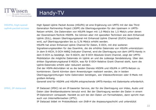 Handy-TV

HSUPA, high speed      High Speed Uplink Packet Access (HSUPA) ist eine Ergänzung von UMTS mit der das Third
uplink packet access   Generation Partnership Project (3GPP) die Übertragungsraten für den Upstream in UMTS-
                       Netzen erhöht. Die Datenraten von HSUPA liegen mit 1,0 Mbit/s bis 1,5 Mbit/s unter denen
                       der Downstream-Technik HSDPA. Sie können aber mit speziellen Techniken wie dem Enhanced
                       Uplink (EUL), dessen Übertragungskanal mit Enhanced Uplink Channel (EUCH) bezeichnet
                       wird, auf Übertragungsraten bis zu 5,76 Mbit/s erhöht werden.
                       HSUPA hat einen Enhanced Uplink Channel für Daten, E-DCH, mit drei weiteren
                       Signalisierungskanälen für das Downlink, die die erhöhte Datenrate von HSUPA unterstützen:
                       In dem E-HICH, E-DCH HARQ Indicator Channel, wird die Übertragung von dem UMTS-Handy in
                       dem E-DCH zu bestätigt. Der E-AGCH, der E-DCH Absolute Grant Channel, zeigt der UMTS-
                       Mobilstation die mögliche Datenrate im Uplink an und die zulässige Sendeleistung. Über den
                       dritten Signalisierungskanal E-RGCH, was für E-DCH Relative Grant Channel steht, kann die
                       Uplink-Datenrate erhöht oder reduziert werden.
                       Ziel der HSPA-Aktivitäten ist es die beiden Dienste HSDPA und HSUPA in UMTS-Netzen zu
                       kombinieren. Damit könnten dann Anwendungen realisiert werden, die in beiden
                       Übertragungsrichtungen hohe Datenraten benötigen, wie Videokonferenzen oder E-Mails mit
                       großem Anhang.
                       Generell sind für HSDPA und HSUPA entsprechende UMTS-Handys mit Datenkarte erforderlich.

IPDC, IP datacast      IP Datacast (IPDC) ist ein IP-basierter Service, der für die Übertragung von Video, Audio und
                       Daten über Breitbandsysteme benutzt wird. Bei der Übertragung werden die Daten in einem
                       IP-Datenstrom verkapselt. Handelt es sich bei den Daten um Fernsehdaten, dann spricht man
                       auch von Internetfernsehen (IPTV).
                       IP Datacast bildet im Protokollstack von DVB-H die Anpassungsschicht und unterstützt
                                                                                                                       22
 
