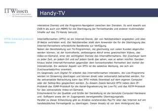 Handy-TV

                          interaktive Dienste und die Programm-Navigation zwischen den Diensten. Es wird sowohl von
                          DVB-H als auch von MBMS für die Übertragung der Fernsehkanäle und anderer multimedialer
                          Inhalte auf das TV-Handy benutzt.


IPTV, Internet protocol   Internetfernsehen (IPTV) ist ein Internet-Dienst, der von Netzbetreibern angeboten und über
television                IP-Netze vertrieben wird. Der Netzbetreiber stellt dem Anwender die für die Übertragung des
                          Internet-Fernsehens erforderliche Bandbreite zur Verfügung.
                          Neben der Bereitstellung von TV-Programmen, die gleichzeitig von vielen Kunden abgerufen
                          werden können, ist der kontrollierte, zeitbezogene Abruf eines gewünschten Videos, das
                          Video-on-Demand, einer der wichtigsten Dienste des Internetfernsehens. Der Zuschauer kann
                          zu jeder Zeit, an jedem Ort und auf jedem Gerät das sehen, was er sehen möchte. Darüber
                          hinaus bietet Internet-Fernsehen gegenüber dem konventionellen Fernsehen den Vorteil der
                          Interaktivität. Ein weiterer Aspekt von IPTV ist die selektive Werbung, die sich am
                          Zuschauerbedürfnis orientiert.
                          Im Gegensatz zum Digital-TV arbeitet das Internetfernsehen interaktiv, die Live-Programme
                          werden im Streaming übertragen und können direkt oder zeitversetzt betrachtet werden. Für
                          die zeitversetzte Betrachtung kann das IPTV mittels Download auf dem eigenen Computer
                          oder der Settop-Box gespeichert werden. Zu diesem Zweck benutzt IPTV neben dem IP-
                          Protokoll das IGMP-Protokoll für die Kanal-Signalisierung bei Live-TV, und das RSTP-Protokoll
                          für das zeitversetzte Video-on-Demand.
                          Entscheidend für die Qualität und Größe der Darstellung ist die benutzte Computer-Hardware
                          und -Software sowie die im Zugangsnetz bereitgestellte Übertragungsrate.
                          Parallel zu dieser Entwicklung gibt es Ansätze existierendes Pay-TV über das Internet auf ein
                          handelsübliches Fernsehgerät zu übertragen. Dieser Ansatz ist vor dem Hintergrund des
                                                                                                                          23
 