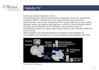 Handy-TV

Schutzes des geistigen Eigentums zu sehen.
Für die Übertragung von IPTV werden die Daten in Videocodecs komprimiert, beispielsweise
mit MPEG-2, MPEG-4, H.264/AVC, XviD, DivX, WMV9 oder einer anderen effizienten
Videokompression. Dadurch kann beispielsweise HDTV mit einer Datenrate von etwa 8 Mbit/s
übertragen werden. Das bedeutet, dass Datenraten von ADSL für Internet-Fernsehen gerade
ausreichen, höhere Datenraten werden mit ADSL2+, VDSL und VDSL2 erzielt. Im
Anschlussbereich können auch passive optische Netze (PON) oder die Funktechnik WiMAX zum
Einsatz kommen.
Weitere Aspekte für das Internetfernsehen sind die Software für das Broadcast von
unterschiedlichen Fernsehprogrammen, die Verschlüsselung und das Management der Video-




Aufbau einer IPTV-Übertragung

                                                                                           24
 