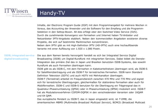 Handy-TV

                           Inhalte, der Electronic Program Guide (EGP) mit dem Programmangebot für mehrere Wochen in
                           Voraus, das Accounting der Anwender und die Software für den Empfang und die Programm-
                           Selektion in den Settop-Boxen. All dies erfolgt über den Switched Video Service (SVS).
                           Durch die zunehmende Konvergenz von Fernsehen und Internet haben TV-Anbieter und
                           Netzanbieter IPTV-Angebote etabliert. Neben den kommerziellen Angeboten existieren diverse
                           Projekte, die sich auf bestimmte Marktnischen konzentrieren.
                           Neben dem IPTV gibt es mit High-Definition IPTV (HD-IPTV) auch eine hochauflösende
                           Variante mit einer Auflösung von 1.920 x 1.080 Pixeln.

ISDB, integrated service   Die aus dem Namen bereits hervorgeht handelt es sich bei Integrated Service Digital
digital broadcasting       Broadcasting (ISDB) um Digital-Rundfunk mit integrierten Services. Dabei bildet die Dienste-
                           Integration das primäre Ziel des in Japan und Brasilien benutzten ISDB-Systems, das sowohl
                           Rundfunk als auch Fernsehen übertragen kann.
                           ISDB gibt es als ISDB-C, mit dem Fernsehen in Kabelverteilnetzen übertragen wird, als ISDB-S
                           für Satellitenübertragung und als ISDB-T für terrestrisches Fernsehen. ISDB kann Standard
                           Definition Television (SDTV) und auch HDTV mit Mehrkanalton übertragen.
                           ISDB-T (Terrestrial) arbeitet im Frequenzbereich zwischen 470 MHz und 770 MHz und eignet
                           sich für terrestrische Übertragungen, gleichermaßen für stationäres Fernsehen aber auch für
                           Mobilfernsehen. ISDB-C und ISDB-S benutzen für die Übertragung ein Trägersignal das in
                           Quadratur-Phasenumtastung (QPSK) oder in Phasenumtastung (8PSK) moduliert wird. ISDB-T
                           hat als Modulationsverfahren COFDM-DQPSK in den verschiedensten Varianten oder 16QAM
                           und 64 QAM.
                           Das europäische Pendant zu ISDB-T, das in Japan eingesetzt wird, ist T-DMB, die
                           amerikanischen MBMS (Multimedia Broadcast Multicast Service), BCMCS (Broadcast Multicast
                                                                                                                          25
 