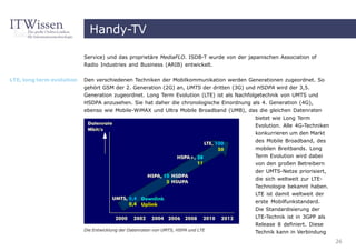 Handy-TV

                           Service) und das proprietäre MediaFLO. ISDB-T wurde von der japanischen Association of
                           Radio Industries and Business (ARIB) entwickelt.


LTE, long term evolution   Den verschiedenen Techniken der Mobilkommunikation werden Generationen zugeordnet. So
                           gehört GSM der 2. Generation (2G) an, UMTS der dritten (3G) und HSDPA wird der 3,5.
                           Generation zugeordnet. Long Term Evolution (LTE) ist als Nachfolgetechnik von UMTS und
                           HSDPA anzusehen. Sie hat daher die chronologische Einordnung als 4. Generation (4G),
                           ebenso wie Mobile-WiMAX und Ultra Mobile Broadband (UMB), das die gleichen Datenraten
                                                                                          bietet wie Long Term
                                                                                          Evolution. Alle 4G-Techniken
                                                                                          konkurrieren um den Markt
                                                                                          des Mobile Broadband, des
                                                                                          mobilen Breitbands. Long
                                                                                          Term Evolution wird dabei
                                                                                          von den großen Betreibern
                                                                                          der UMTS-Netze priorisiert,
                                                                                          die sich weltweit zur LTE-
                                                                                          Technologie bekannt haben.
                                                                                          LTE ist damit weltweit der
                                                                                          erste Mobilfunkstandard.
                                                                                          Die Standardisierung der
                                                                                          LTE-Technik ist in 3GPP als
                                                                                          Release 8 definiert. Diese
                           Die Entwicklung der Datenraten von UMTS, HSPA und LTE
                                                                                          Technik kann in Verbindung
                                                                                                                         26
 