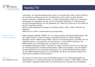 Handy-TV

                         unterstützen. Als Übertragungskanal steht hierfür ein Multicast Data Traffic Channel (MDTCH)
                         pro Funkzelle zur Verfügung auf dem die Datenströme nicht einzeln für jeden Benutzer,
                         sondern gemeinsam ausgestrahlt werden. In dieser Verbindungsart erfolgt eine ungesicherte
                         Übertragung der aggregierten Kanäle, da kein individueller Rückkanal zur Verfügung steht.
                         Auf dem Übertragungskanal, der eine Bandbreite von 5 MHz hat, können bis zu 16 Kanäle mit
                         64 kbit/s übertragen werden.
                         Weitere mobile Broadcast-Technologien sind BCMCS, DVB-H, ISDB, T-DMB, ATSC-M/H und
                         MediaFLO.
                         MBMS wird von 3GPP zur Standardisierung vorangetrieben.

MBSAT, mobile            Mobile Broadcast Satellite (MBSAT) ist ein in Japan benutzter Broadcast-Satellitendienst über
broadcast satellite      den Digital-Rundfunk, Video und andere multimediale Dienste für mobile Endgeräte
                         übertragen werden. MBSAT benutzt MPEG-2 AAC für die Audiokompression und MPEG-4 für die
                         Videokompression und transportiert die Informationen in einem MPEG-2-Container. Das
                         MBSAT-System kann gleichzeitig über 50 Programme unterstützen.
                         Die Satellitenübertragung erfolgt im Downlink im S-Band zwischen 2,630 GHz und 2,655 GHz.
                         Um Übertragungslücken innerhalb dichtbesiedelter Städte auszuschließen, sieht das MBSAT-
                         Konzept überall dort eine terrestrische Übertragung vor, wo kein Satellitenempfang möglich
                         ist. Das MBSAT-Satellitensystem hat 16 Transponder, die alle auf der gleichen Frequenz mit
                         Code Division Multiplexing (CDM) arbeiten.


MediaFLO                 Mit Forward Link Only (FLO) hat der Chiphersteller Qualcomm ein Übertragungssystem für
FLO, forward link only   Mobilfernsehen für TV-Handys entwickelt, das als Pendant zu DVB-H, T-DMB, MBMS, ATSC-M/
                         H und ISDB-T angesehen werden kann. Die FLO-Technik wird in Amerika auch als MediaFLO
                                                                                                                         29
 