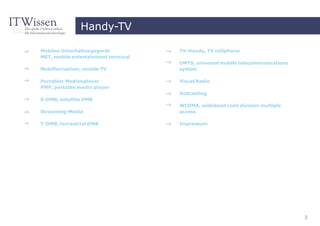 Handy-TV

Mobiles Unterhaltungsgerät           TV-Handy, TV cellphone
MET, mobile entertainment terminal
                                     UMTS, universal mobile telecommunications
Mobilfernsehen, mobile TV            system

Portabler Medienplayer               Visual Radio
PMP, portable media player
                                     Vodcasting
S-DMB, satellite DMB
                                     WCDMA, wideband code division multiple
Streaming-Media                      access

T-DMB, terrestrial DMB               Impressum




                                                                                 3
 
