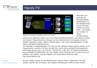 Handy-TV

                                                                                              bezeichnet und
                                                                                              überträgt die
                                                                                              Broadcastsignale
                                                                                              beispielsweise für
                                                                                              das Mobilfernsehen
                                                                                              in einer Richtung -
                                                                                              Forward Link Only
                                                                                             (FLO) - vom Sender
                                                                                             zum mobilen TV-
                                                                                             Handy.
                     MediaFLO-Architektur mit MediaFLO-Server und -Client
                                                                                             Die FLO-Technik
                     zeichnet sich gegenüber DVB-H durch eine bessere Bandbreiteneffizienz aus, daraus resultiert
                     eine bessere Frequenzökonomie. Bezogen auf die Bandbreite kann die doppelte Anzahl an
                     Kanälen übertragen werden. Weitere Vorteile liegen in der kurzen Kanalwechselzeit und der
                     intuitiv erlernbaren Programmierung.
                     FLO überträgt in Frequenzbändern, die nicht von den zellularen Netzen genutzt werden, so im
                     Frequenzbereich zwischen 470 MHz und 862 MHz, das für die terrestrische Übertragung der
                     UHF-Kanäle genutzt wird, und zwischen 1,452 GHz bis 1,492 GHz. Als Modulationsverfahren
                     benutzt MediaFLO COFDM-QPSK (4k) oder 16QAM. Das FLO-Konzept wird von dem FLO-Forum
                     gefördert, das weltweit über 90 Mitglieder aus verschiedenen Branchen zählt.
                     http://www.floforum.org


Mobiles              Bei den mobilen Geräten für das Mobilfernsehen und den Playern differenziert man sehr
Unterhaltungsgerät   deutlich zwischen den TV-Handys, den portablen Medienplayern (PMP) und den mobilen

                                                                                                                    30
 