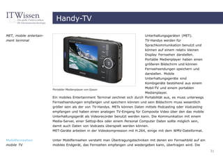 Handy-TV

MET, mobile entertain-                                                          Unterhaltungsgeräten (MET).
ment terminal                                                                   TV-Handys werden für
                                                                                Sprachkommunikation benutzt und
                                                                                können auf einem relativ kleinen
                                                                                Display Fernsehen darstellen.
                                                                                Portable Medienplayer haben einen
                                                                                größeren Bildschirm und können
                                                                                Fernsehsendungen speichern und
                                                                                darstellen. Mobile
                                                                                Unterhaltungsgeräte sind
                                                                                Kombigeräte bestehend aus einem
                         Portabler Medienplayer von Epson
                                                                                Mobil-TV und einem portablen
                                                                                Medienplayer.
                         Ein mobiles Entertainment Terminal zeichnet sich durch Portabilität aus, es muss unterwegs
                         Fernsehsendungen empfangen und speichern können und sein Bildschirm muss wesentlich
                         größer sein als der von TV-Handys. METs können Daten mittels Podcasting oder Vodcasting
                         empfangen und haben einen analogen TV-Eingang für Composite Video über den das mobile
                         Unterhaltungsgerät als Videorecorder benutzt werden kann. Die Kommunikation mit einem
                         Media-Server, einer Settop-Box oder einem Personal Computer Daten sollte möglich sein,
                         damit auch Daten von Vodcasts überspielt werden können.
                         MET-Geräte arbeiten in der Videokompression mit H.264, einige mit dem WMV-Dateiformat.


Mobilfernsehen           Unter Mobilfernsehen versteht man Übertragungstechniken mit denen ein Fernsehbild auf ein
mobile TV                mobiles Endgerät, das Fernsehen empfangen und wiedergeben kann, übertragen wird. Die
                                                                                                                      31
 