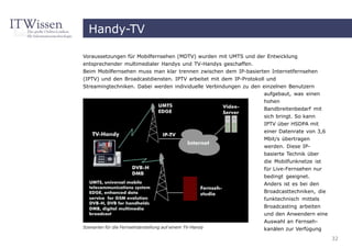 Handy-TV

Voraussetzungen für Mobilfernsehen (MDTV) wurden mit UMTS und der Entwicklung
entsprechender multimedialer Handys und TV-Handys geschaffen.
Beim Mobilfernsehen muss man klar trennen zwischen dem IP-basierten Internetfernsehen
(IPTV) und den Broadcastdiensten. IPTV arbeitet mit dem IP-Protokoll und
Streamingtechniken. Dabei werden individuelle Verbindungen zu den einzelnen Benutzern
                                                                    aufgebaut, was einen
                                                                    hohen
                                                                    Bandbreitenbedarf mit
                                                                   sich bringt. So kann
                                                                   IPTV über HSDPA mit
                                                                   einer Datenrate von 3,6
                                                                   Mbit/s übertragen
                                                                   werden. Diese IP-
                                                                   basierte Technik über
                                                                   die Mobilfunknetze ist
                                                                   für Live-Fernsehen nur
                                                                   bedingt geeignet.
                                                                   Anders ist es bei den
                                                                   Broadcasttechniken, die
                                                                   funktechnisch mittels
                                                                   Broadcasting arbeiten
                                                                   und den Anwendern eine
                                                                   Auswahl an Fernseh-
Szenarien für die Fernsehdarstellung auf einem TV-Handy            kanälen zur Verfügung
                                                                                             32
 