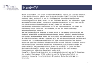 Handy-TV

stellen. Diese Technik kann sowohl über terrestrische Netze arbeiten, als auch über Satelliten.
Zu den Broadcastdiensten gehören die in Europa favorisierten DVB-H und Digital Multimedia
Broadcast (DMB), ebenso die in den USA im Wettbewerb stehenden standardisierten
Übertragungstechniken MBMS, BCMCS und das proprietäre MediaFLO, das terrestrische Digital
Multimedia Broadcast (T-DMB), sowie das in Japan bevorzugte ISDB. In China setzt man auf
das hybride terrestrisch-satellitengestütze Netz, CMMB, und auf DMB-T/H.
Die genannten Technologien unterscheiden sich in den Frequenzbereichen, die sie für ihre
Übertragung nutzen, und in der Luftschnittstelle, die mit den unterschiedlichsten
Modulationsverfahren belegt ist.
Was die Frequenzbereiche anbetrifft, so belegt DVB-H im UHF-Bereich die Frequenzen, die
bisher für terrestrische Fernsehübertragungen genutzt wurden; MediaFLO belegt Frequenzen
um 700 MHz. Anders ist es bei MBMS, das die 3G-Netze mit ihren Diensten GPRS, EDGE und
WCDMA nutzt und BCMS, das auf CDMA2000 setzt. Von der Modulationstechnik her bieten sich
mit OFDM und COFDM Modulationsverfahren mit hoher Frequenzökonomie. Des Weiteren
werden die Quadratur-Modulation, 16QAM und 64QAM, und die Quadratur-Umtastung benutzt.
Die Markteinführung hängt einerseits von der Bereitstellung entsprechender Produkte ab,
andererseits vom übertragungstechnischen Ansatz. So kann DVB-T in Europa erst dann
flächendeckend eingeführt werden, wenn die Anwendungen in den noch benutzten
Frequenzbereichen sukzessive abgeschaltet worden sind.
Handy-TV im Taschenformat beschränkt sich empfangstechnisch nicht auf das TV-Handy bzw.
den portablen Medienplayer (PMP), sondern ist auch für die Automotive-Technik von
besonderer Bedeutung. Fernsehen an jedem Ort, zu jeder Zeit und unabhängig vom
Stromnetz.


                                                                                                  33
 