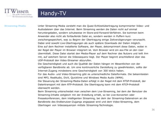 Handy-TV

Streaming-Media   Unter Streaming-Media versteht man die Quasi-Echtzeitübertragung komprimierter Video- und
                  Audiodateien über das Internet. Beim Streaming werden die Daten nicht auf einmal
                  heruntergeladen, sondern schubweise im Store-and-Forward-Verfahren. Sie kommen beim
                  Anwender also nicht als fortlaufende Datei an, sondern werden in Puffern kurz
                  zwischengespeichert, was zu Beginn der Übertragung einige Zeitverzögerungen verursacht.
                  Dabei sind sowohl Live-Übertragungen als auch spätere Downloads der Daten möglich.
                  Eine auf dem Rechner installierte Software, der Player, dekomprimiert diese Daten, wobei in
                  der Regel der Player im Browser integriert ist. Vom Browser wird ein asx-File an den User
                  übermittelt. Diese Datei startet den Media-Player auf dem Rechner des Nutzers und teilt ihm
                  mit, auf welchem Server die Videosequenz liegt. Der Player beginnt anschließend über das
                  UDP-Protokoll den Video-Streamer abzurufen.
                  Die Geschwindigkeit und auch die Qualität der Daten hängen im Wesentlichen von der
                  verfügbaren Bandbreite ab. Um eine kontinuierliche Darstellung zu gewährleisten, sollte der
                  Internet-Zugang mindestens eine Geschwindigkeit von 300 kbit/s haben.
                  Für das Audio- und Video-Streaming gibt es unterschiedliche Dateiformate. Die bekanntesten
                  sind MP3, RealAudio, DivX, Quicktime und Windows Media Audio (WMA).
                  Die Steuerung der Streaming-Media-Daten erfolgt in der Regel mit dem RTSP-Protokoll, der
                  Datentransport mit dem RTP-Protokoll. Die Übertragung kann mit dem RTCP-Protokoll
                  überwacht werden.
                  Beim Streaming unterscheidet man zwischen dem Live-Streaming, bei dem der Benutzer die
                  Streaming-Inhalte zeitgleich mit der Erstellung erhält, so bei Live-Konzerten oder
                  Pressekonferenzen, dem intelligenten Streaming, bei dem der Streaming-Datenstrom an die
                  Bandbreite des Endbenutzer-Zugangs angepasst wird und dem Video-Streaming, dem
                  Übertragen von Videosequenzen mittels Streaming-Technologie.
                                                                                                                36
 