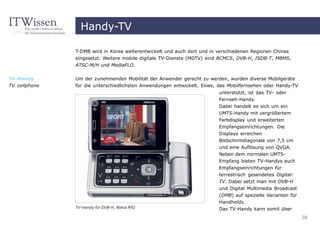 Handy-TV

               T-DMB wird in Korea weiterentwickelt und auch dort und in verschiedenen Regionen Chinas
               eingesetzt. Weitere mobile digitale TV-Dienste (MDTV) sind BCMCS, DVB-H, ISDB-T, MBMS,
               ATSC-M/H und MediaFLO.


TV-Handy       Um der zunehmenden Mobilität der Anwender gerecht zu werden, wurden diverse Mobilgeräte
TV cellphone   für die unterschiedlichsten Anwendungen entwickelt. Eines, das Mobilfernsehen oder Handy-TV
                                                                         unterstützt, ist das TV- oder
                                                                         Fernseh-Handy.
                                                                         Dabei handelt es sich um ein
                                                                         UMTS-Handy mit vergrößertem
                                                                         Farbdisplay und erweiterten
                                                                         Empfangseinrichtungen. Die
                                                                         Displays erreichen
                                                                         Bildschirmdiagonale von 7,5 cm
                                                                         und eine Auflösung von QVGA.
                                                                         Neben dem normalen UMTS-
                                                                         Empfang bieten TV-Handys auch
                                                                         Empfangseinrichtungen für
                                                                         terrestrisch gesendetes Digital-
                                                                         TV. Dabei setzt man mit DVB-H
                                                                         und Digital Multimedia Broadcast
                                                                         (DMB) auf spezielle Varianten für
                                                                         Handhelds.
               TV-Handy für DVB-H, Nokia N92                             Das TV-Handy kann somit über
                                                                                                             38
 