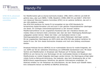 Handy-TV

ATSC-M/H, advanced   Für Mobilfernsehen gibt es diverse technische Ansätze: DMB, DVB-H, DVB-H2 und DVB-SH
television systems   gehören dazu, aber auch MBMS, T-DMB, MediaFLO, CMMB, DMB-T/H und ISDB-T. ATSC-M/H
committee            vom Advanced Television Systems Committee (ATSC) ist ein weiteres Verfahren, das sich in
                     den USA etablieren möchte.
                     Das ATSC-M/H-Verfahren für Handy-TV ist kompatibel mit den ATSC-Standards für
                     terrestrisches Digital-Fernsehen und wird auch in den gleichen Frequenzbereichen übertragen
                     wie dieses. Ein wichtiges Unterscheidungsmerkmal zu den diversen anderen
                     Mobilfernsehverfahren ist der vorgesehene Rückkanal über den interaktive Dienste und
                     mobiles Video-on-Demand (VoD) unterstützt oder über den beim Teleshopping Bestellungen
                     aufgegeben werden können. Neben den Video- und Audiodaten können in den
                     Übertragungskanälen auch Navigationsdaten oder andere Meldungen übertragen werden.
                     Mit der angedachten Übertragung von HDTV sticht das ATSC-M/H alle anderen Verfahren für
                     Handy-TV aus. Der Sinn dieses technischen Ansatzes wird noch eine Zeitlang verschlossen
                     bleiben.


BCMCS, broadcast     Broadcast Multicast Service (BCMCS) ist ein multimedialer Service für mobile Endgeräte, der
multicast service    von 3GPP2 als Teil der weltweiten Entwicklung von CDMA2000 standardisiert wird. Mit dieser
                     Technik wird Mobilfernsehen im Broadcast oder Multicast auf TV-Handys übertragen.
                     BCMCS ist vom Service her eine Technologie mit der multimediale Dienste im Broadcast über
                     Mobilfunknetze an mobile Endgeräte übertragen werden können. Die Übertragung erfolgt dabei
                     mittels Punkt-zu-Mehrpunkt-Verbindung. Das bedeutet, dass beim Broadcasting alle an den
                     BCMCS-Dienst angeschlossenen Teilnehmer die gleichen Informationen empfangen. Im
                     Multicast erhalten nur die Teilnehmer die Informationen, die den Dienst auch bestellt haben.
                     Eine verbesserte Version von BCMCS ist EBCMCS (Enhanced).
                                                                                                                    4
 