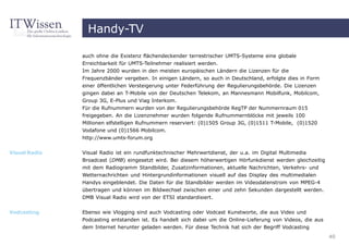 Handy-TV

               auch ohne die Existenz flächendeckender terrestrischer UMTS-Systeme eine globale
               Erreichbarkeit für UMTS-Teilnehmer realisiert werden.
               Im Jahre 2000 wurden in den meisten europäischen Ländern die Lizenzen für die
               Frequenzbänder vergeben. In einigen Ländern, so auch in Deutschland, erfolgte dies in Form
               einer öffentlichen Versteigerung unter Federführung der Regulierungsbehörde. Die Lizenzen
               gingen dabei an T-Mobile von der Deutschen Telekom, an Mannesmann Mobilfunk, Mobilcom,
               Group 3G, E-Plus und Viag Interkom.
               Für die Rufnummern wurden von der Regulierungsbehörde RegTP der Nummernraum 015
               freigegeben. An die Lizenznehmer wurden folgende Rufnummernblöcke mit jeweils 100
               Millionen elfstelligen Rufnummern reserviert: (0)1505 Group 3G, (0)1511 T-Mobile, (0)1520
               Vodafone und (0)1566 Mobilcom.
               http://www.umts-forum.org


Visual Radio   Visual Radio ist ein rundfunktechnischer Mehrwertdienst, der u.a. im Digital Multimedia
               Broadcast (DMB) eingesetzt wird. Bei diesem höherwertigen Hörfunkdienst werden gleichzeitig
               mit dem Radiogramm Standbilder, Zusatzinformationen, aktuelle Nachrichten, Verkehrs- und
               Wetternachrichten und Hintergrundinformationen visuell auf das Display des multimedialen
               Handys eingeblendet. Die Daten für die Standbilder werden im Videodatenstrom von MPEG-4
               übertragen und können im Bildwechsel zwischen einer und zehn Sekunden dargestellt werden.
               DMB Visual Radio wird von der ETSI standardisiert.


Vodcasting     Ebenso wie Vlogging sind auch Vodcasting oder Vodcast Kunstworte, die aus Video und
               Podcasting entstanden ist. Es handelt sich dabei um die Online-Lieferung von Videos, die aus
               dem Internet herunter geladen werden. Für diese Technik hat sich der Begriff Vodcasting
                                                                                                              40
 