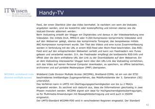 Handy-TV

                           Feed, der einen Überblick über das Video beinhaltet. Je nachdem von wem die Vodcasts
                           angeboten werden, sind sie kostenfrei oder kostenpflichtig und können ebenso wie die
                           Vodcast-Dienste abboniert werden.
                           Beim Vodcasting erstellt der Vlogger ein Digitalvideo und daraus in der Videobearbeitung eine
                           Videodatei. Die mittels DivX, MPEG-4 oder H.264-Kompression komprimierte Videodatei wird
                           auf den Webserver gelegt, ebenso das komprimierte Tonsignal, das beispielweise mittels
                           AAC-Kompression komprimiert wurde. Der Titel des Videos und eine kurze Zusammenfassung
                           werden in Verbindung mit der URL in einem RSS-Feed oder Atom-Feed beschrieben. Das RSS-
                           Feed wird auf den entsprechenden Webseiten verteilt und kann von Feedreadern wie iTunes
                           gelesen und verarbeitet werden. D.h. der Feedreader empfängt die textbasierte RSS-Info und
                           öffnet über die darin enthaltene URL den Link zu der Downloadseite auf dem Webserver. Ein
                           an dem Vodcasting interessierter Vlogger kann über den URL-Link das Vodcasting vornehmen,
                           sich das Video auf seinen Personal Computer downloaden, es speichern, es offline betrachten,
                           archivieren und auf portable Medienplayer (PMP) überspielen.


WCDMA, wideband code       Wideband Code Division Multiple Access (WCDMA), Breitband-CDMA, ist ein von der ETSI
division multiple access   beschriebenes breitbandiges Zugangsverfahren, das Mobilfunkdienste der 3. Generation (3G)
                           unterstützt.
                           Das Verfahren kann in UMTS mit Übertragungsgeschwindigkeiten von bis zu 2 Mbit/s
                           eingesetzt werden. Es zeichnet sich dadurch aus, dass die Informationen gleichzeitig in zwei
                           Phasen moduliert werden. WCDMA eignet sich ideal für Hochgeschwindigkeitsübertragungen,
                           so für Multimedia-Anwendungen mit Bewegtbildübertragung und wird auch in HSDPA
                           eingesetzt.
                           Der UMTS-Standard WCDMA-FDD wird in verschiedenen Regionen eingesetzt. Der Standard
                                                                                                                           42
 