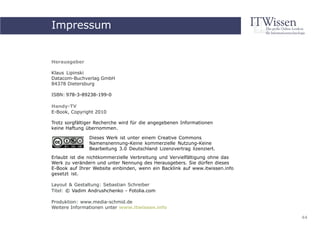 Impressum
     Handy-TV


Herausgeber

Klaus Lipinski
Datacom-Buchverlag GmbH
84378 Dietersburg

ISBN: 978-3-89238-199-0

Handy-TV
E-Book, Copyright 2010

Trotz sorgfältiger Recherche wird für die angegebenen Informationen
keine Haftung übernommen.

               Dieses Werk ist unter einem Creative Commons
               Namensnennung-Keine kommerzielle Nutzung-Keine
               Bearbeitung 3.0 Deutschland Lizenzvertrag lizenziert.
Erlaubt ist die nichtkommerzielle Verbreitung und Vervielfältigung ohne das
Werk zu verändern und unter Nennung des Herausgebers. Sie dürfen dieses
E-Book auf Ihrer Website einbinden, wenn ein Backlink auf www.itwissen.info
gesetzt ist.

Layout & Gestaltung: Sebastian Schreiber
Titel: © Vadim Andrushchenko - Fotolia.com

Produktion: www.media-schmid.de
Weitere Informationen unter www.itwissen.info

                                                                              44
 