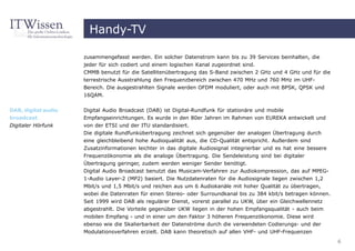 Handy-TV

                     zusammengefasst werden. Ein solcher Datenstrom kann bis zu 39 Services beinhalten, die
                     jeder für sich codiert und einem logischen Kanal zugeordnet sind.
                     CMMB benutzt für die Satellitenübertragung das S-Band zwischen 2 GHz und 4 GHz und für die
                     terrestrische Ausstrahlung den Frequenzbereich zwischen 470 MHz und 760 MHz im UHF-
                     Bereich. Die ausgestrahlten Signale werden OFDM moduliert, oder auch mit BPSK, QPSK und
                     16QAM.


DAB, digital audio   Digital Audio Broadcast (DAB) ist Digital-Rundfunk für stationäre und mobile
broadcast            Empfangseinrichtungen. Es wurde in den 80er Jahren im Rahmen von EUREKA entwickelt und
Digitaler Hörfunk    von der ETSI und der ITU standardisiert.
                     Die digitale Rundfunkübertragung zeichnet sich gegenüber der analogen Übertragung durch
                     eine gleichbleibend hohe Audioqualität aus, die CD-Qualität entspricht. Außerdem sind
                     Zusatzinformationen leichter in das digitale Audiosignal integrierbar und es hat eine bessere
                     Frequenzökonomie als die analoge Übertragung. Die Sendeleistung sind bei digitaler
                     Übertragung geringer, zudem werden weniger Sender benötigt.
                     Digital Audio Broadcast benutzt das Musicam-Verfahren zur Audiokompression, das auf MPEG-
                     1-Audio Layer-2 (MP2) basiert. Die Nutzdatenraten für die Audiosignale liegen zwischen 1,2
                     Mbit/s und 1,5 Mbit/s und reichen aus um 6 Audiokanäle mit hoher Qualität zu übertragen,
                     wobei die Datenraten für einen Stereo- oder Surroundkanal bis zu 384 kbit/s betragen können.
                     Seit 1999 wird DAB als regulärer Dienst, vorerst parallel zu UKW, über ein Gleichwellennetz
                     abgestrahlt. Die Vorteile gegenüber UKW liegen in der hohen Empfangsqualität - auch beim
                     mobilen Empfang - und in einer um den Faktor 3 höheren Frequenzökonomie. Diese wird
                     ebenso wie die Skalierbarkeit der Datenströme durch die verwendeten Codierungs- und der
                     Modulationsverfahren erzielt. DAB kann theoretisch auf allen VHF- und UHF-Frequenzen
                                                                                                                     6
 