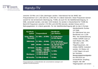 Handy-TV

zwischen 30 MHz und 3 GHz übertragen werden. International hat die WARC den
Frequenzbereich von 1,452 GHz bis 1,492 GHz im L-Band reserviert. Diese Frequenzen können
sowohl für die terrestrische Übertragung, T-DAB, als auch für die Satellitenübertragung, S-
DAB, verwendet werden; sind aber nicht bindend. So werden in Deutschland für T-DAB die
Band-III-Frequenzen zwischen 174 MHz und 230 MHz benutzt; darüber hinaus wird in
Ballungsgebieten im L-Band gesendet. Für die Satellitenübertragung gibt es das in Europa
                                                                  standardisierte Eureka
                                                                  147 DAB.
                                                                  Ein DAB-Kanal hat eine
                                                                  Bandbreite von 1,536
                                                                  MHz. Die Kanalcodierung
                                                                  mittels COFDM nutzt je
                                                                  nach Modus 192, 384,
                                                                  768 oder 1.536
                                                                  Trägerfrequenzen, die
                                                                  mittels DQPSK moduliert
                                                                  werden. Im Modus mit
                                                                  1.536 Trägern ist auch
                                                                  bei höchsten
                                                                  Bewegungsgeschwindigkeiten
                                                                  bis 240 km/h ein
                                                                  einwandfreier Empfang
Frequenzbereiche und Bandbreiten der verschiedenen analogen und   möglich. Bei 384
digitalen Rundfunksysteme
                                                                  Trägersignalen und einem
                                                                                               7
 