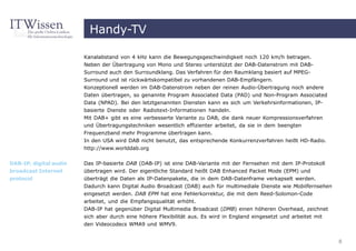 Handy-TV

                        Kanalabstand von 4 kHz kann die Bewegungsgeschwindigkeit noch 120 km/h betragen.
                        Neben der Übertragung von Mono und Stereo unterstützt der DAB-Datenstrom mit DAB-
                        Surround auch den Surroundklang. Das Verfahren für den Raumklang basiert auf MPEG-
                        Surround und ist rückwärtskompatibel zu vorhandenen DAB-Empfängern.
                        Konzeptionell werden im DAB-Datenstrom neben der reinen Audio-Übertragung noch andere
                        Daten übertragen, so genannte Program Associated Data (PAD) und Non-Program Associated
                        Data (NPAD). Bei den letztgenannten Diensten kann es sich um Verkehrsinformationen, IP-
                        basierte Dienste oder Radiotext-Informationen handeln.
                        Mit DAB+ gibt es eine verbesserte Variante zu DAB, die dank neuer Kompressionsverfahren
                        und Übertragungstechniken wesentlich effizienter arbeitet, da sie in dem beengten
                        Frequenzband mehr Programme übertragen kann.
                        In den USA wird DAB nicht benutzt, das entsprechende Konkurrenzverfahren heißt HD-Radio.
                        http://www.worlddab.org


DAB-IP, digital audio   Das IP-basierte DAB (DAB-IP) ist eine DAB-Variante mit der Fernsehen mit dem IP-Protokoll
broadcast Internet      übertragen wird. Der eigentliche Standard heißt DAB Enhanced Packet Mode (EPM) und
protocol                überträgt die Daten als IP-Datenpakete, die in dem DAB-Datenframe verkapselt werden.
                        Dadurch kann Digital Audio Broadcast (DAB) auch für multimediale Dienste wie Mobilfernsehen
                        eingesetzt werden. DAB EPM hat eine Fehlerkorrektur, die mit dem Reed-Solomon-Code
                        arbeitet, und die Empfangsqualität erhöht.
                        DAB-IP hat gegenüber Digital Multimedia Broadcast (DMB) einen höheren Overhead, zeichnet
                        sich aber durch eine höhere Flexibilität aus. Es wird in England eingesetzt und arbeitet mit
                        den Videocodecs WMA9 und WMV9.


                                                                                                                       8
 