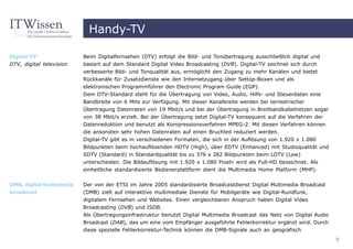 Handy-TV

Digital-TV                Beim Digitalfernsehen (DTV) erfolgt die Bild- und Tonübertragung ausschließlich digital und
DTV, digital television   basiert auf dem Standard Digital Video Broadcasting (DVB). Digital-TV zeichnet sich durch
                          verbesserte Bild- und Tonqualität aus, ermöglicht den Zugang zu mehr Kanälen und bietet
                          Rückkanäle für Zusatzdienste wie den Internetzugang über Settop-Boxen und als
                          elektronischen Programmführer den Electronic Program Guide (EGP).
                          Dem DTV-Standard steht für die Übertragung von Video, Audio, Hilfs- und Steuerdaten eine
                          Bandbreite von 6 MHz zur Verfügung. Mit dieser Kanalbreite werden bei terrestrischer
                          Übertragung Datenraten von 19 Mbit/s und bei der Übertragung in Breitbandkabelnetzen sogar
                          von 38 Mbit/s erzielt. Bei der Übertragung setzt Digital-TV konsequent auf die Verfahren der
                          Datenreduktion und benutzt als Kompressionsverfahren MPEG-2. Mit diesen Verfahren können
                          die ansonsten sehr hohen Datenraten auf einen Bruchteil reduziert werden.
                          Digital-TV gibt es in verschiedenen Formaten, die sich in der Auflösung von 1.920 x 1.080
                          Bildpunkten beim hochauflösenden HDTV (High), über EDTV (Enhanced) mit Studioqualität und
                          SDTV (Standard) in Standardqualität bis zu 376 x 282 Bildpunkten beim LDTV (Low)
                          unterscheiden. Die Bildauflösung mit 1.920 x 1.080 Pixeln wird als Full-HD bezeichnet. Als
                          einheitliche standardisierte Bedienerplattform dient die Multimedia Home Platform (MHP).


DMB, digital multimedia   Der von der ETSI im Jahre 2005 standardisierte Broadcastdienst Digital Multimedia Broadcast
broadcast                 (DMB) zielt auf interaktive multimediale Dienste für Mobilgeräte wie Digital-Rundfunk,
                          digitalem Fernsehen und Websites. Einen vergleichbaren Anspruch haben Digital Video
                          Broadcasting (DVB) und ISDB.
                          Als Übertragungsinfrastruktur benutzt Digital Multimedia Broadcast das Netz von Digital Audio
                          Broadcast (DAB), das um eine vom Empfänger ausgeführte Fehlerkorrektur ergänzt wird. Durch
                          diese spezielle Fehlerkorrektur-Technik können die DMB-Signale auch an geografisch
                                                                                                                          9
 