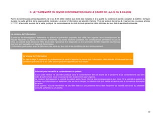 C. LE TRAITEMENT DU DEVOIR D’INFORMATION DANS LE CADRE DE LA LOI DU 4 /03 /2002

Parmi de nombreuses autres dispositions, la loi du 4 /03 /2002 relative aux droits des malades et à la qualité du système de santé a vocation à redéfinir, de façon
durable, le cadre général de la responsabilité médicale. Le devoir d’information est abordé à l’article 11 de ce texte et donne lieu à l’insertion des nouveaux articles
L.1111-1 et suivants au code de la santé publique. La reconnaissance du droit de toute personne à être informée sur son état de santé est consacrée.




Le contenu de l’information
Il porte sur les investigations, traitements ou actions de prévention proposés, leur utilité, leur urgence, leurs conséquences, les
risques fréquents ou graves normalement prévisibles, les autres solutions possibles, les conséquences prévisibles en cas de
refus. La volonté d’une personne d’être tenue dans l’ignorance d’un diagnostic ou d’un pronostic doit être respectée sauf lorsque
des tiers sont exposés à un risque de transmission.
L’information porte aussi, avant la délivrance des soins sur leur coût et les conditions de leur remboursement.




              La preuve de l’information
              En cas de litige, il appartient au professionnel de santé d’apporter la preuve que l’information a été délivrée à l’intéressé dans les
              conditions prévues par la loi. Cette preuve peut être apportée par tout moyen.




                             Informer pour recueillir le consentement du patient
                             Aucun acte médical ne peut être pratiqué sans le consentement libre et éclairé de la personne et ce consentement peut être
                             retiré à tout moment. Ceci ne concerne bien évidemment pas l’urgence.
                             Le médecin doit respecter la volonté du patient après l’avoir informé des conséquences de son choix. Si la volonté du patient de
                             refuser ou d’interrompre un traitement met sa vie en danger, le médecin doit tout mettre en œuvre pour le convaincre d’accepter
                             les soins.
                             Sauf urgence, aucune intervention ne peut être faite sur une personne hors d’état d’exprimer sa volonté sans avoir au préalable
                             consulté sa famille ou un proche.




                                                                                                                                                                     10
 