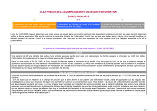 D. LA PREUVE DE L’ACCOMPLISSEMENT DU DEVOIR D’INFORMATION

                                                                       RAPPEL PREALABLE
                                                                                                                                      

   L’information doit être loyale, claire et appropriée L’information est donnée au cours d’un entretien La charge de la preuve de l’information incombe au
   (Cour de cassation et Code de déontologie)           individuel (loi du 4 /03 /2002)                  praticien par tout moyen (Cour de cassation et loi)



La loi du 4 /03 /2002 instaure désormais une règle unique se situant dans une proche continuité des dispositions antérieures et dont les juges devront désormais
vérifier la bonne application. Elle tend à renforcer le caractère d’oralité de l’information ; l’écrit n’en est pas pour autant exclu, même s’il ne saurait constituer un
élément probant de preuve. Quant à la preuve proprement dite, elle peut et doit être rapportée par tous moyens ainsi que l’exigent ensemble la loi et la
jurisprudence.



                                        La preuve de l’information peut être faite par tous moyens – (Cass. 14 /10 /1997)

                                                                               Les faits
 Une patiente de 28 ans décède des suites d’une embolie gazeuse après avoir subi une cœlioscopie. Sa famille assigne le chirurgien au motif d’un défaut
 d’information de la patiente sur le risque d’embolie gazeuse lié à l’opération.
 Dans un arrêt rendu le 31 /05 /1995, la Cour d’appel de Rennes rejette la demande de la famille. Pour les juges du fond, le fait que la patiente exerçait la
 profession de laborantine au sein même de l’établissement où avait eu lieu l’opération, qu’elle s’était entretenue à plusieurs reprises avec le médecin et avait enfin
 pris sa décision après une longue réflexion en manifestant de l’anxiété avant l’intervention constituent autant d’éléments de présomptions tendant à prouver que
 l’information sur le risque d’embolie gazeuse lui avait bien été donnée.

                                                            Cour de cassation – Arrêt G. du 14 /10 /1997
 A la suite du pourvoi formé devant elle par la famille de la défunte, la Cour de cassation consacre cet arrêt par sa propre décision du 14 /10 /1997 dans les termes
 suivants :
 « S’il est exact que le médecin a la charge de prouver qu’il a bien donné à son patient une information loyale, claire et appropriée sur les risques des
 investigations ou soins qu’il propose, de façon à lui permettre d’y donner un consentement ou un refus éclairé… la preuve de cette information peut être donnée
 par tous moyens (souligné par nous). La Cour d’appel ayant constaté qu’il résultait des pièces produites que la patiente (décédée des suites d‘une embolie
 gazeuse), qui exerçait la profession de laborantine titulaire dans le centre hospitalier où avait eu lieu la cœlioscopie, avait eu divers entretiens avec son médecin,
 pris sa décision après un temps de réflexion très long et manifesté de l’hésitation et de l’anxiété avant l’opération, c’est dans l’exercice de son pouvoir souverain
 d’appréciation que la cour d’appel a retenu que cet ensemble de présomptions démontrait que le médecin gynécologue avait informé sa patiente du risque grave
 d’embolie gazeuse inhérent à la cœlioscopie. »




                                                                                                                                                                      12
 