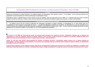 La jurisprudence définit les éléments du « tous moyens » en matière de preuve de l’information – (Cass. 4 /01 /2005)

                                                                                 Les faits
 Après avoir accouché d’un enfant trisomique, une patiente assigne son gynécologue. Elle reproche à celui-ci – il s’en défend – de ne l’avoir pas informé de la
 nécessité d’une amniocentèse alors même qu’elle suivait une grossesse à risque.
 Déboutée en appel, la patiente forme un pourvoi devant la Cour de cassation. Dans son arrêt rendu le 4 /01 /2995, la 1ère chambre civile de la Haute Juridiction
 rejette ce pourvoi au motif que le médecin a bien prouvé la délivrance de l’information permettant la patiente de consentir ou refuser l’amniocentèse.

                                                              Cour de cassation – Arrêt G. du 4 /01 /2005
 « … Le médecin prouve par tous moyens la délivrance de l’information permettant au patient d’émettre un consentement ou un refus éclairé quant aux
 investigations et soins auxquels il est possible de recourir… Il résultait des attestations produites par la patiente, ses déclarations au cours de l’expertise et du
 dossier médical que la patiente avait été particulièrement sensibilisée à l’éventualité de l’examen dont il s’agit… et que le refus de la patiente figurait dans la lettre
 adressé pour ce motif par le médecin à une consœur en vue d’une échographie de substitution… »




    L’arrêt du 4 /01 /2005 est d’une grande portée. Se trouvent enfin énumérés les moyens de preuve : attestations produites par la patiente, ses
déclarations au cours de l’expertise, examen du dossier médical et, fait nouveau, la lettre écrite par le médecin à sa consœur notifiant le refus de la
patiente de subir une amniocentèse. En droit, il s’agit d’une preuve dite « auto-constituée. »

Certes, ce n’est pas cette preuve auto-constituée qui exonère le praticien poursuivi. L’exonération repose toujours sur le fameux faisceau de
présomptions « graves, précises et concordantes » et la preuve auto-constituée n’est qu’un élément parmi d’autres (le dossier médical, les déclarations
de la patiente, etc.) de ce faisceau.

C’est pourquoi présentée comme argument unique, cette preuve ne suffirait bien entendu pas à emporter la conviction du magistrat. Il n’empêche. Pour
autant que cette jurisprudence se confirme, voilà désormais matière à alléger sensiblement la charge de la preuve incombant au professionnel de santé.




                                                                                                                                                                         14
 
