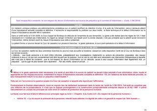 Sauf incapacité à consentir, le non-respect du devoir d’information est source de préjudice qu’il convient d’indemniser – (Cass. 3 /06 /2010)

                                                                               Les faits
 Un médecin urologue pratique une adénomectomie prostatique sur un patient souffrant de rétention d’urine. A la suite de l’intervention, celui-ci demeure atteint
 d’une impuissance sexuelle complète et définitive. Il recherche la responsabilité du praticien sur deux motifs : la faute technique et le défaut d’information sur le
 risque d’impuissance sexuelle liée à l’opération.
 Dans un arrêt rendu le 9 /04 /2008, la Cour d’appel de Bordeaux le déboute de l’ensemble de ses demandes. Le geste a été réalisé dans les règles de l’art, il était
 nécessaire et il n’existait pas d’alternative. Eu égard au danger d’infection que faisait courir la sonde vésicale, il est peu probable que le patient aurait renoncé à
 l’intervention, même dûment averti du risque d’impuissance que celle-ci présentait.
 Le patient forme un pourvoi devant la Cour de cassation sur plusieurs branches : le geste opératoire, le suivi post-opératoire et le défaut d’information.

                                                             Cour de cassation – Arrêt X. du 3 /06 /2010
 La Cour de cassation rejette les deux premières branches du pourvoi mais accueille la troisième, cassant en cette disposition l’arrêt de la Cour de Bordeaux dans
 les termes suivants :
 « Attendu… que toute personne a le droit d’être informée, préalablement aux investigations, traitements ou actions de prévention proposées, des risques
 inhérents à ceux-ci, et que son consentement doit être recueilli par le praticien, hors le cas où son état rend nécessaire une intervention thérapeutique à laquelle
 elle n’est pas à même de consentir ; que le non-respect du devoir d’information qui en découle, cause à celui auquel l’information était légalement due, un
 préjudice… que le juge ne peut laisser sans réparation… Par ses motifs, casse et annule… »




   Même si le geste opératoire était nécessaire à la santé et peut-être à la survie du patient ne devait-il être précédé d’une information claire, loyale et
appropriée sur les risques encourus, notamment le risque d’impuissance sexuelle complète et définitive ? Et, en l’absence de faute médicale prouvée, ce
seul manquement induit-il à lui seul un préjudice indemnisable ?

Telle est, en l’occurrence la question posée à la Cour de cassation à laquelle elle répond par l’affirmative.

Contrairement à d’autres observateurs, nous ne voyons rien de réellement surprenant dans le rendu de l’arrêt du 3 /06 /2010. Cet arrêt ne constitue pas
une inflexion de la jurisprudence. Il n’est que le logique prolongement à la construction jurisprudentielle entreprise depuis le 25 /02 /1997. Il prend
naturellement en compte les principes de notre droit en matière de protection de la personne humaine.

La Haute cour fait tout d’abord référence aux principes régis au livre I – Chapitre 2 du Code civil « Du respect de la personne humaine ».

    -    Article 16 : « La loi assure la primauté de la personne, interdit toute atteinte à la dignité de celle-ci et garantit le respect de l’être humain. »




                                                                                                                                                                      18
 
