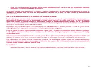 -   Article 16-3 : « Le consentement de l’intéressé doit être recueilli préalablement hors le cas où son état rend nécessaire une intervention
       thérapeutique à laquelle il n’est pas à même de consentir. »

Elle en appelle ensuite à l’article 1382 tiré du livre III – Chapitre 2 « Des délits et des quasi-délits » qui stipule que « Tout fait quelconque de l’homme, qui
cause à autrui un dommage, oblige celui par la faute duquel il est arrivé à le réparer. » Et cet article n’est que la traduction du fameux principe du
primum non nocere.

Ainsi la Cour de cassation n’invente rien (ce qui échapperait à ses prérogatives par ailleurs !)

Depuis fort longtemps, notre droit traite de façon autonome de la question éthique et du respect du corps. Nombre de textes internationaux comme,
parmi d’autres, La Déclaration universelle sur la bioéthique et les droits de l’homme (UNESCO – 19 /10 /2005) font de même. Il est naturel qu’au bout du
compte, cette autonomie en matière de traitement se prolonge d’une autonomie en matière de responsabilité – on parlera alors de « responsabilité
éthique » ou de « responsabilité morale » – et d’une autonomie en matière de faute avec obligation de réparer cette faute éthique ou cette faute morale.
Reste à définir comment mais en lui-même le principe est acquis.

En parallèle, la force considérable conférée au consentement par la loi du 4 /03 /2002 relative aux droits des patients et à la qualité du système de santé,
loi qui régit aujourd’hui la responsabilité médicale relève d’une préoccupation identique du législateur.

Il n’est pas possible au praticien d’intervenir sans le consentement « libre et éclairé » du patient et ce consentement peut être retiré à tout moment (art.
L. 1111-4-3). Or ce consentement naît, nous l’avons énoncé plus haut, d’une information claire, loyale et appropriée sur les risques propres à la stratégie
thérapeutique proposée.

L’absence de consentement est d’évidence fautive au sens de ce texte. Même si l’intervention est médicalement justifiée, voire indispensable à la santé
du patient, dès lors qu’en état de donner son consentement celui-ci n’a pas été recherché par l’homme de l’art, la faute est là, patente, autonome.

C’est le message que nous adresse la Cour de cassation dans son arrêt du 3 /06 /2010. La Haute juridiction poursuit donc son travail d’appréhension
globale de la délicate question légale et déontologique de l’information due au patient. Elle enrichit aujourd’hui sa construction jurisprudentielle
d’éléments éthiques et moraux inhérents au respect du corps.

Qui l’en blâmera ?

       Commentaire extrait note JV – 04 /2010 – LE DEFAUT D’INFORMATION DU MEDECIN ENVERS SON PATIENT CONSTITUE-T-IL UNE FAUTE AUTONOME ?




                                                                                                                                                              19
 