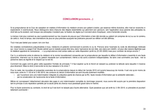 CONCLUSION (provisoire…)


Si la jurisprudence de la Cour de cassation en matière d’information du médecin envers son patient s’avère, par essence même évolutive, elle n’est en revanche ni
exploratoire ni aventureuse. Nous distinguons dans chacune des étapes essentielles qui jalonnent son parcours, soit l’application sous jacente des préceptes du
droit tels qu’ils existent, soit lorsque ces préceptes n’existent pas, la fixation de règles qu’il convient alors d’expliquer, voire d’amender ensuite.

Le temps n’est plus vraiment au seul questionnement sur les moyens de preuve que l’information a bien été donnée au patient (et comprise de lui) ou sur le contenu
de celle-ci. Avec le temps, des orientations de plus en plus précises auxquels les praticiens peuvent se référer ont été définies.

Tout n’est pas balisé pour autant, loin s’en faut.

De notables contradictions préjudiciables à tous, médecins et patients commencent à poindre ici ou là. Prenons ainsi l’exemple du code de déontologie médicale
qui, nous l’avons vu (page 8 de l’étude) admet que le malade puisse être tenu dans l’ignorance de son état, ceci dans son intérêt « et pour des raisons légitimes que
le médecin apprécie en conscience… » La jurisprudence s’est certes calée sur cette disposition (arrêt du 23 /05 /2000) mais pour combien de temps encore ?

Car il y a antinomie entre le silence du médecin et la norme nouvellement consacrée par la jurisprudence par laquelle le défaut d’information s’assimile à une faute
autonome. Intervenir sur le corps du patient nécessite son consentement, même si les soins s’avèrent indispensables. Se taire c’est commettre une faute : nier la
personne dans sa dignité et le respect qui lui est dû.

Comment les juges vont-ils gérer cette opposition frontale de principes ? Il faut espérer qu’ils le feront en laissant au praticien la latitude sans laquelle il n’exerce
plus librement. Mais le droit (c’est-à-dire la loi) leur laissera-t-il le choix ?

Pour le reste, les nouvelles et puissantes avancées de la jurisprudence depuis le début de l’année 2010 ont surpris beaucoup de monde. Il est vrai qu’en moins de
trois mois, entre le 11 /03 et le 3 /06 /2010, les contours du devoir d’information se sont trouvés fortement modifiés :
     - par l’ouverture vers une indemnisation intégrale du préjudice (perte de chance par la RC, faute morale d’information par la solidarité nationale) ;
     - par la consécration de l’autonomie de la faute d’information.

Même en connaissant l’attachement séculaire des juges à une indemnisation complète du dommage corporel, nous avons été surpris par la première disposition
tant le principe d’une réparation partielle par la seule perte de chance nous paraissait gravé dans le marbre.

Pour la faute autonome au contraire, le droit tel qu’il est écrit ne laissait pas d’autre alternative. Quel paradoxe que cet arrêt du 3 /06 /2010, si prévisible et pourtant
tellement commenté !




                                                                                                                                                                         20
 