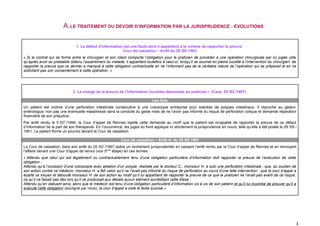 A. LE TRAITEMENT DU DEVOIR D’INFORMATION PAR LA JURISPRUDENCE : EVOLUTIONS

                                1. Le défaut d’information est une faute dont il appartient à la victime de rapporter la preuve.
                                                          Cour de cassation – Arrêt du 29 /05 /1951
« Si le contrat qui se forme entre le chirurgien et son client comporte l’obligation pour le praticien de procéder à une opération chirurgicale par lui jugée utile
qu’après avoir au préalable obtenu l’assentiment du malade, il appartient toutefois à celui-ci, lorsqu’il se soumet en pleine lucidité à l’intervention du chirurgien, de
rapporter la preuve que ce dernier a manqué à cette obligation contractuelle en ne l’informant pas de la véritable nature de l’opération qui se préparait et en ne
sollicitant pas son consentement à cette opération. »




                              2. La charge de la preuve de l’information incombe désormais au praticien – (Cass. 25 /02 /1997)

                                                                               Les faits
Un patient est victime d’une perforation intestinale consécutive à une coloscopie entreprise pour exérèse de polypes intestinaux. Il reproche au gastro-
entérologue, non pas une éventuelle maladresse dans la conduite du geste mais de ne l’avoir pas informé du risque de perforation colique et demande réparation
financière de son préjudice.
Par arrêt rendu le 5 /07 /1994, la Cour d’appel de Rennes rejette cette demande au motif que le patient est incapable de rapporter la preuve de ce défaut
d’information de la part de son thérapeute. En l’occurrence, les juges du fond applique ici strictement la jurisprudence en cours, telle qu’elle a été posée le 29 /05 /
1951. Le patient forme un pourvoi devant la Cour de cassation.

                                                            Cour de cassation – Arrêt H. du 25 /02 1997
La Cour de cassation, dans son arrêt du 25 /02 /1997 opère un revirement jurisprudentiel en cassant l’arrêt rendu par la Cour d’appel de Rennes et en renvoyant
l’affaire devant une Cour d’appel de renvoi (voir 5ème étape) en ces termes :
« Attendu que celui qui est légalement ou contractuellement tenu d’une obligation particulière d’information doit rapporter la preuve de l’exécution de cette
obligation ;
Attendu qu’à l’occasion d’une coloscopie avec ablation d’un polype, réalisée par le docteur C., monsieur H. a subi une perforation intestinale ; que, au soutien de
son action contre ce médecin, monsieur H. a fait valoir qu’il ne l’avait pas informé du risque de perforation au cours d’une telle intervention ; que la cour d’appel a
écarté ce moyen et débouté monsieur H. de son action au motif qu’il lui appartient de rapporter la preuve de ce que le praticien ne l’avait pas averti de ce risque,
ce qu’il ne faisait pas dès lors qu’il ne produisait aux débats aucun élément accréditant cette thèse ;
Attendu qu’en statuant ainsi, alors que le médecin est tenu d’une obligation particulière d’information vis à vis de son patient et qu’il lui incombe de prouver qu’il a
exécuté cette obligation (souligné par nous), la cour d’appel a violé le texte susvisé.»




                                                                                                                                                                        4
 