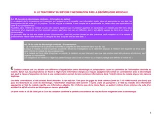 B. LE TRAITEMENT DU DEVOIR D’INFORMATION PAR LA DEONTOLOGIE MEDICALE

Art. 35 du code de déontologie médicale – Information du patient
« Le médecin doit à la personne qu’il examine, qu’il soigne ou qu’il conseille, une information loyale, claire et appropriée sur son état, les
investigations et les soins qu’il lui propose. Tout au long de la maladie, il tient compte de la personnalité du patient dans ses explications et
veille à leur compréhension.
Toutefois, dans l’intérêt du malade et pour des raisons légitimes que le praticien apprécie en conscience, un malade peut être tenu dans
l’ignorance d’un diagnostic ou d’un pronostic graves, sauf dans les cas où l’affection dont il est atteint expose les tiers à un risque de
contamination.
Un pronostic fatal ne doit être révélé qu’avec circonspection, mais les proches doivent en être prévenus, sauf exception ou si le malade a
préalablement interdit cette révélation ou désigné les tiers auxquels elle doit être faite. »



                Art. 36 du code de déontologie médicale - Consentement
                « Le consentement de la personne examinée ou soignée doit être recherché dans tous les cas.
                Lorsque le malade, en état d’exprimer sa volonté, refuse les investigations ou le traitement proposé, le médecin doit respecter ce refus après
                avoir informé le malade de ses conséquences.
                Si le malade est hors d’état d’exprimer sa volonté, le médecin ne peut intervenir sans que ses proches aient été prévenus et informés, sauf
                urgence ou impossibilité.
                Les obligations du médecin à l’égard du patient lorsque celui-ci est un mineur ou un majeur protégé sont définies à l’article 42. »




   Certains auteurs ont cru déceler une différence d’appréciation entre déontologie et jurisprudence quant au périmètre de l’information destinée au
malade. Selon eux, la jurisprudence en fixant la règle d’une information élargie aux risques exceptionnels entrait en contradiction avec la déontologie
qui, sauf le risque d’exposition de tiers à une contamination permet de taire certaines informations dans l’intérêt même du malade et pour des raisons
légitimes.

Une telle contradiction, si elle existait, ferait désordre. Il n’en est rien. Tant pour les juges de droit commun (arrêt du 7 /10 /1998 énoncé plus haut) que
pour les rédacteurs du code de déontologie, l’information dispensée doit s’avérer « loyale, claire et appropriée » à l’état du malade. Une information
appropriée à l’état du malade signifie une information adaptée. On n’informe pas de la même façon un patient victime d’une entorse à la suite d’un
accident de ski et un autre qui développe un cancer généralisé.

Un arrêt rendu le 23 /05 /2000 par la Cour de cassation confirme la parfaite concordance de vue des hauts magistrats avec la déontologie.




                                                                                                                                                                 8
 