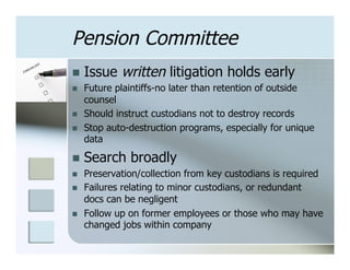 Pension Committee
n  Issue     written litigation holds early
n    Future plaintiffs-no later than retention of outside
      counsel
n    Should instruct custodians not to destroy records
n    Stop auto-destruction programs, especially for unique
      data

n  Search      broadly
n    Preservation/collection from key custodians is required
n    Failures relating to minor custodians, or redundant
      docs can be negligent
n    Follow up on former employees or those who may have
      changed jobs within company
 