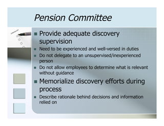 Pension Committee
n  Provide   adequate discovery
      supervision
n    Need to be experienced and well-versed in duties
n    Do not delegate to an unsupervised/inexperienced
      person
n    Do not allow employees to determine what is relevant
      without guidance
n  Memorialize        discovery efforts during
      process
n    Describe rationale behind decisions and information
      relied on
 