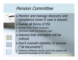 Pension Committee
n  Monitorand manage discovery and
    compliance (even if case is stayed)
n  Sweep all forms of ESI
n    Include PDAs, home computers
n    All known media the business uses

n  Assume       that oversights will be
    noticed
n  Don’t oversell reliability of process
    (“all documents”)
n    Defensive affidavits should come from people with
      personal knowledge of the efforts
 