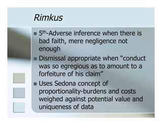 Rimkus
n  5th-Adverse  inference when there is
    bad faith, mere negligence not
    enough
n  Dismissal appropriate when “conduct
    was so egregious as to amount to a
    forfeiture of his claim”
n  Uses Sedona concept of
    proportionality-burdens and costs
    weighed against potential value and
    uniqueness of data
 