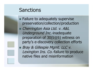 Sanctions
n  Failure to adequately supervise
    preservation/collection/production
n  Cherrington Asia Ltd. v. A&L
    Underground Inc.-inadequate
    preparation of 30(b)(6) witness on
    party’s e-discovery collection efforts
n  Bray & Gillespie Mgmt. LLC v.
    Lexington Ins. Co.-failure to produce
    native files and misinformation
 