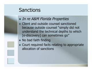 Sanctions
n  In   re A&M Florida Properties
n    Client and outside counsel sanctioned
      because outside counsel “simply did not
      understand the technical depths to which
      [e-discovery] can sometimes go”
n    No bad faith finding
n    Court required facts relating to appropriate
      allocation of sanctions
 