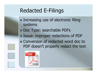 Redacted E-Filings
n  Increasing   use of electronic filing
    systems
n  Doc Type: searchable PDFs
n  Issue: improper redactions of PDF
n  Conversion of redacted word doc to
    PDF doesn’t properly redact the text
 