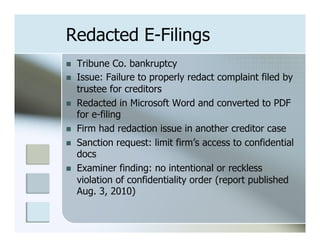 Redacted E-Filings
n    Tribune Co. bankruptcy
n    Issue: Failure to properly redact complaint filed by
      trustee for creditors
n    Redacted in Microsoft Word and converted to PDF
      for e-filing
n    Firm had redaction issue in another creditor case
n    Sanction request: limit firm’s access to confidential
      docs
n    Examiner finding: no intentional or reckless
      violation of confidentiality order (report published
      Aug. 3, 2010)
 