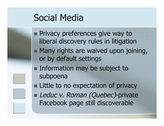 Social Media
n  Privacy  preferences give way to
    liberal discovery rules in litigation
n  Many rights are waived upon joining,
    or by default settings
n  Information may be subject to
    subpoena
n  Little to no expectation of privacy
n  Leduc v. Roman (Quebec)-private
    Facebook page still discoverable
 