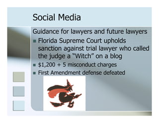 Social Media
Guidance for lawyers and future lawyers
n  Florida Supreme Court upholds
    sanction against trial lawyer who called
    the judge a “Witch” on a blog
n    $1,200 + 5 misconduct charges
n    First Amendment defense defeated
 
