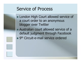 Service of Process
n  London   High Court allowed service of
    a court order to an anonymous
    blogger over Twitter
n  Australian court allowed service of a
    default judgment through Facebook
n  9th Circuit-e-mail service ordered
 