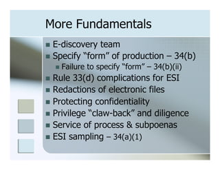 More Fundamentals
n  E-discovery team
n  Specify “form” of production – 34(b)
   n  Failure   to specify “form” – 34(b)(ii)
n  Rule  33(d) complications for ESI
n  Redactions of electronic files
n  Protecting confidentiality
n  Privilege “claw-back” and diligence
n  Service of process & subpoenas
n  ESI sampling – 34(a)(1)
 